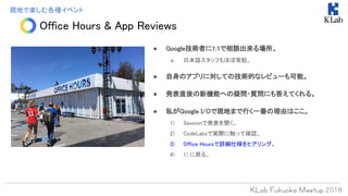Office Hours & App Reviews
現地で楽しむ各種イベント
● Google技術者に1:1で相談出来る場所。
a. 日本語スタッフもほぼ常駐。
● 自身のアプリに対しての技術的なレビューも可能。
● 発表直後の新機能への疑問・質問にも答えてくれる。
● 私がGoogle I/Oで現地まで行く一番の理由はここ。
1) Sessionで発表を聞く。
2) CodeLabsで実際に触って確認。
3) Office Hoursで詳細仕様をヒアリング。
4) 1) に戻る。
 