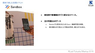 Sandbox
現地で楽しむ各種イベント
● 新技術や新機能をすぐに試せるスペース。
● 左の写真はARブース
a. Sessionでも言及されたAR Core + 機械学習の体験。
b. 壁の服をARで見ることで商品を特定。購入まで出来る。
 