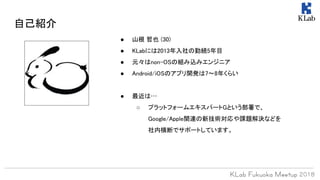 自己紹介
● 山根 哲也 (30)
● KLabには2013年入社の勤続5年目
● 元々はnon-OSの組み込みエンジニア
● Android/iOSのアプリ開発は7〜8年くらい
● 最近は…
○ プラットフォームエキスパートGという部署で、
Google/Apple関連の新技術対応や課題解決などを
社内横断でサポートしています。
 