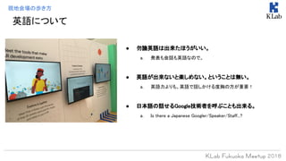 現地会場の歩き方
● 勿論英語は出来たほうがいい。
a. 発表も会話も英語なので。
● 英語が出来ないと楽しめない。ということは無い。
a. 英語力よりも、英語で話しかける度胸の方が重要！
● 日本語の話せるGoogle技術者を呼ぶことも出来る。
a. Is there a Japanese Googler/Speaker/Staff...?
英語について
 