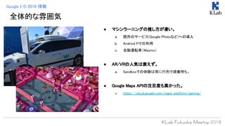 全体的な雰囲気
● マシンラーニングの推し方が凄い。
a. 既存のサービス(Google Photoなど)への導入
b. Android Pでの利用
c. 自動運転車（Waymo）
● AR/VRの人気は衰えず。
a. Sandboxでの体験は常に行列で順番待ち。
● Google Maps APIの注目度も高かった。
a. https://cloud.google.com/maps-platform/gaming/
Google I/O 2018 情報
 