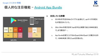個人的な注目機能 - Android App Bundle
● 注目している背景
a. 2019年8月予定の64bitライブラリ必須化で、apkサイズの肥大
化が想定されていた。
b. 32bit/64bitの両方を持つapkを作ると制限である100MBを超え
てしまう懸念が…。
c. App Bundleを使うことで32bitなapkと64bitなapkに分離されるの
で、100MB未満に抑えたapkを目指せる。
Google I/O 2018 情報
 