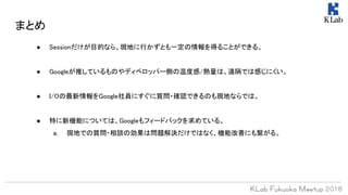 まとめ
● Sessionだけが目的なら、現地に行かずとも一定の情報を得ることができる。
● Googleが推しているものやディベロッパー側の温度感/熱量は、遠隔では感じにくい。
● I/Oの最新情報をGoogle社員にすぐに質問・確認できるのも現地ならでは。
● 特に新機能については、Googleもフィードバックを求めている。
a. 現地での質問・相談の効果は問題解決だけではなく、機能改善にも繋がる。
 