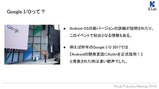 Google I/Oって？
● Android OSの新バージョンの詳細が説明されたり、
このイベントで初出となる情報もある。
● 例えば昨年のGoogle I/O 2017では
『Androidの開発言語にKotlinを正式採用！』
と発表された時は凄い歓声でした。
 