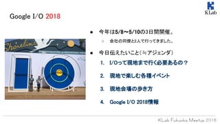Google I/O 2018
● 今年は5/8〜5/10の3日間開催。
○ 会社の同僚と2人で行ってきました。
● 今日伝えたいこと（≒アジェンダ）
1. I/Oって現地まで行く必要あるの？
2. 現地で楽しむ各種イベント
3. 現地会場の歩き方
4. Google I/O 2018情報
 