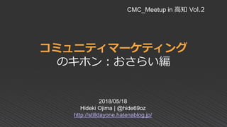 コミュニティマーケティング
のキホン：おさらい編
2018/05/18
Hideki Ojima | @hide69oz
http://stilldayone.hatenablog.jp/
CMC_Meetup in 高知 Vol.2
 