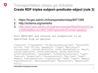 Federal Office of Topography swisstopo
1. https://ld.geo.admin.ch/transportation/stop/8571395
2. http://schema.org/sameAs
3. http://api3.geo.admin.ch/rest/services/api/MapServer/ch.ba
v.haltestellen-oev/8571395?geometryFormat=geojson
Call REST-API and returns all properties to an
specified stop as geojson
{"feature": {"layerBodId": "ch.bav.haltestellen-oev", "featureId":
8571395, "id": 8571395, "geometry": {"type": "MultiPoint",
"coordinates": [[601066.9624702379, 197436.96865385302]]}, "bbox":
[601066.9624702379, 197436.96865385302, 601066.9624702379,
197436.96865385302], "layerName": "u00f6V-Haltestellen", "type":
"Feature", "properties": {"verkehrsmittel": "Bus_Tram", "name":
"Wabern, Tram-Endstation", "tuabkuerzung": "PAG", "label": "Wabern,
Tram-Endstation", "betriebspunkttyp": "Haltestelle", "abkuerzung":
null}}}
Transportation stops go linkable
Create RDF triples subject–predicate–object (rule 3)
16
 