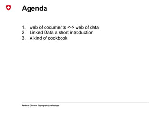 Federal Office of Topography swisstopo
Agenda
1. web of documents <-> web of data
2. Linked Data a short introduction
3. A kind of cookbook
 