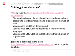 Federal Office of Topography swisstopo
Linked Data; a short introduction
Ontology / Vocabularies?
7
W3C says in their best practices Step#6 Use standard
vocabularies:
• Standardised vocabularies should be reused as much as
possible to facilitate inclusion and expansion of the web of
data
• Vocabularies MUST be documented
• Vocabularies SHOULD be described in more than one
language
• Vocabularies SHOULD be published by a trusted group or
organisation
• ……
geo:long is described in the class
https://www.w3.org/2003/01/geo/wgs84_pos in the property
longitude
 