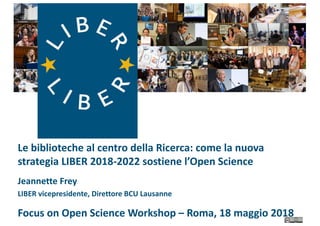 Le biblioteche al centro della Ricerca: come la nuova
strategia LIBER 2018-2022 sostiene l’Open Science
Jeannette Frey
LIBER vicepresidente, Direttore BCU Lausanne
Focus on Open Science Workshop – Roma, 18 maggio 2018
 