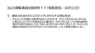 JILIS情報通信法制研究ＴＦ「緊急提言」（4月11日）
③ 通信の自由を支えるプロバイダに対する不合理な負担
• ブロッキングの効果には限界があるにもかかわらず、プロバイダはブロッキングのため
に相応のコストやリスクを負担する必要があり、プロバイダに対して不合理な負担を
負わせる恐れがあるということである。言うまでもなくプロバイダはインターネットによる
通信の自由を支える不可欠なインフラであるため、こうした事態は望ましくない。
 