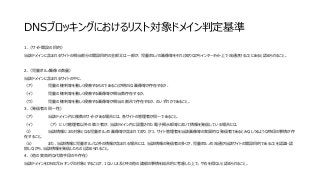 DNSブロッキングにおけるリスト対象ドメイン判定基準
1.（サイト開設の目的）
当該ドメインに含まれるサイトの相当部分の開設目的の全部又は一部が、児童ポルノの画像等をそれと知りながらインターネット上で流通させることにあると認められること。
2.（児童ポルノ画像の数量）
当該ドメインに含まれるサイトの中に、
（ア） 児童の権利等を著しく侵害するものであることが明白な画像等が存在するか、
（イ） 児童の権利等を著しく侵害する画像等が相当数存在するか、
（ウ） 児童の権利等を著しく侵害する画像等が相当の割合で存在するか、のいずれかであること。
3.（発信者の同一性）
（ア） 当該ドメイン内に複数のサイトがある場合には、各サイトの管理者が同一であること。
（イ） （ア）にいう管理者以外の第三者が、当該ドメイン内に設置された電子掲示板等において情報を発信している場合には、
（i） 当該情報に2の対象となる児童ポルノの画像等が含まれており、かつ、サイト管理者を当該画像等の実質的な発信者であるとみなしうるような特段の事情が存
在すること。
（ii） また、当該情報に児童ポルノ以外の情報が含まれる場合には、当該情報の発信者の多くが、児童ポルノの流通が当該サイトの開設目的であることを認識・認
容しながら、当該情報を発信したものと認められること。
4.（他の実効的な代替手段の不存在）
当該ドメインをDNSブロッキングの対象とすることが、1ないし3及びその他の諸般の事情を総合的に考慮した上で、やむを得ないと認められること。
 