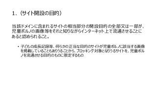 1.（サイト開設の目的）
当該ドメインに含まれるサイトの相当部分の開設目的の全部又は一部が、
児童ポルノの画像等をそれと知りながらインターネット上で流通させることに
あると認められること。
• 子どもの成長記録等、何らかの正当な目的のサイトが児童ポルノに該当する画像
を掲載していることもありうることから、ブロッキング対象となりうるサイトを、児童ポル
ノを流通させる目的のものに限定するもの
 