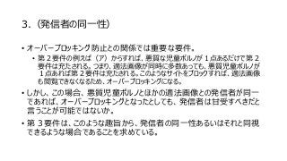 3.（発信者の同一性）
• オーバーブロッキング防止との関係では重要な要件。
• 第２要件の例えば（ア）からすれば、悪質な児童ポルノが１点あるだけで第２
要件は充たされる。つまり、適法画像が同時に多数あっても、悪質児童ポルノが
１点あれば第２要件は充たされる。このようなサイトをブロックすれば、適法画像
も閲覧できなくなるため、オーバーブロッキングになる。
• しかし、この場合、悪質児童ポルノとほかの適法画像との発信者が同一
であれば、オーバーブロッキングとなったとしても、発信者は甘受すべきだと
言うことが可能ではないか。
• 第３要件は、このような趣旨から、発信者の同一性あるいはそれと同視
できるような場合であることを求めている。
 