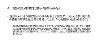 4.（他の実効的な代替手段の不存在）
• 当該ドメインをDNSブロッキングの対象とすることが、1ないし3及びその他
の諸般の事情を総合的に考慮した上で、やむを得ないと認められること。
• 緊急避難の補充性要件に由来する要件。児童ポルノ対策としては、主に、警察
による捜査と削除要請とが考えられるが、児童ポルノの性質上、個別に被害届や
告訴を行うことは現実的ではないので、実際には主として削除要請が念頭に置か
れている。
 
