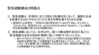 緊急避難構成の問題点
① 緊急避難は、突発的に生じた現在の危難状況において、重要な法益
を保護するためにやむなく行った行為を刑事免責するための法理。
• 典型的には突発性、一回性の行為が想定されているはずである。これに対して、
ブロッキングは、常設的なスキームのもと行われるべきものであるから、こうした典型
的な緊急避難の姿とはかなり距離がある。
② 緊急避難においては、当然ながら、個々の構成要件該当行為ごとに
緊急避難充足性を具体的事情に即して判断すべきことになる。
• 個々のブロッキング行為ごとに、それによって救われる法益と侵害される法益を
具体的な事情に即して比較較量する必要があることになる。しかし、ブロッキ
ングは一定の基準に従って機械的に行われるのであり、具体的な事情に即し
た比較衡量をするには限界がある。
 