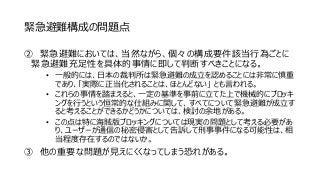 緊急避難構成の問題点
② 緊急避難においては、当然ながら、個々の構成要件該当行為ごとに
緊急避難充足性を具体的事情に即して判断すべきことになる。
• 一般的には、日本の裁判所は緊急避難の成立を認めることには非常に慎重
であり、「実際に正当化されることは、ほとんどない」 とも言われる。
• これらの事情を踏まえると、一定の基準を事前に立てた上で機械的にブロッキ
ングを行うという恒常的な仕組みに関して、すべてについて緊急避難が成立す
ると考えることができるかどうかについては、検討の余地がある。
• この点は特に海賊版ブロッキングについては現実の問題として考える必要があ
り、ユーザーが通信の秘密侵害として告訴して刑事事件になる可能性は、相
当程度存在するのではないか。
③ 他の重要な問題が見えにくくなってしまう恐れがある。
 