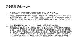 緊急避難構成のメリット
① 通信の秘密と他の法益との較量を適切に行うことができる。
• 厳密な意味で緊急避難が常に成立するかどうかについては明らかではないものの、まずは
他の対策を尽くすことを求め、また、極めて重要な法益が侵害されている場合に限ってブ
ロッキングが認められる結果となっており、ブロッキング対象が拡大することを防止している。
② 緊急避難構成をとることにより、ブロッキング対象拡大を防止。
• 刑法37条は「自己又は他人の生命、身体、自由又は財産に対する現在の危難を避け
るため…」とあり、緊急避難が成立しうるのは個人的法益を救おうとした場合に限定され
る。成人のわいせつ動画だとか、フェイクニュースなどの、一義的には個人的法益を侵害す
るものではないサイトに対するブロッキングを正当化する余地はもともとなく、その意味にお
いて、緊急避難構成により、やはりブロッキング対象が拡大することが防止されている。
 