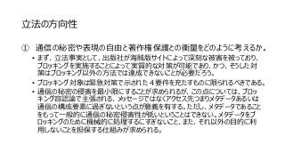 立法の方向性
① 通信の秘密や表現の自由と著作権保護との衡量をどのように考えるか。
• まず、立法事実として、出版社が海賊版サイトによって深刻な被害を被っており、
ブロッキングを実施することによって実質的な対策が可能であり、かつ、そうした対
策はブロッキング以外の方法では達成できないことが必要だろう。
• ブロッキング対象は緊急対策で示された４要件を充たすものに限られるべきである。
• 通信の秘密の侵害を最小限にすることが求められるが、この点については、ブロッ
キング容認論で主張される、メッセージではなくアクセス先つまりメタデータあるいは
通信の構成要素に過ぎないという点が意義を有する。ただし、メタデータであること
をもって一般的に通信の秘密侵害性が低いということはできない。メタデータをブ
ロッキングのために機械的に処理するにすぎないこと、また、それ以外の目的に利
用しないことを担保する仕組みが求められる。
 