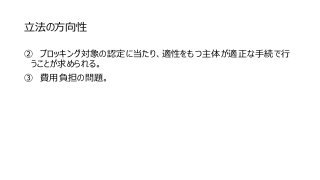 立法の方向性
② ブロッキング対象の認定に当たり、適性をもつ主体が適正な手続で行
うことが求められる。
③ 費用負担の問題。
 