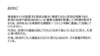 おわりに
海賊版サイトが跋扈する現状は確かに無視できない深刻な問題であり、
表現の自由や通信の秘密といった重要な価値を尊重しつつ問題を解決す
るため、法的あるいは実務的な課題を一つひとつ冷静に議論して克服して
いくしかない。
今回は、民間での議論は総じてそのような形で進んでいるように見え、大変
心強く思われる。
今後、政府がこうした議論をどのように受け止めるのか、その度量が問われ
ている。
 