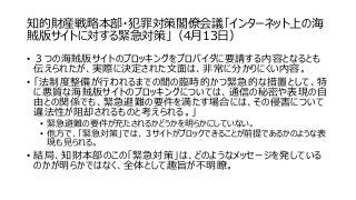 知的財産戦略本部・犯罪対策閣僚会議「インターネット上の海
賊版サイトに対する緊急対策」（4月13日）
• ３つの海賊版サイトのブロッキングをプロバイダに要請する内容となるとも
伝えられたが、実際に決定された文面は、非常に分かりにくい内容。
• 「法制度整備が行われるまでの間の臨時的かつ緊急的な措置として、特
に悪質な海賊版サイトのブロッキングについては、通信の秘密や表現の自
由との関係でも、緊急避難の要件を満たす場合には、その侵害について
違法性が阻却されるものと考えられる。」
• 緊急避難の要件が充たされるかどうかを明らかにしていない。
• 他方で、「緊急対策」では、３サイトがブロックできることが前提であるかのような表
現も見られる。
• 結局、知財本部のこの「緊急対策」は、どのようなメッセージを発している
のかが明らかではなく、全体として趣旨が不明瞭。
 