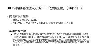 JILIS情報通信法制研究ＴＦ「緊急提言」（4月11日）
• 提言前後の経緯
• 緊急シンポジウム（22日）
• NTTグループがブロッキングを実施する方針を明らかに（23日）
• 基本的な立場
• 「このたび政府において検討されているプロバイダに対する著作権侵害サイトのブ
ロッキング要請（以下、「本件要請」という。）には、以下の通り、法的に見て大
きな問題があり、このような要請を行うことは差し控え、立法前の要請の可否、ブ
ロッキングという措置自体の是非も含めて改めて冷静な議論を行うよう緊急に提
言する。」
 