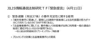 JILIS情報通信法制研究ＴＦ「緊急提言」（4月11日）
① 緊急避難（刑法37条）の要件充足性に関する疑問
• 「補充性要件に関連して、警察による摘発や被害者による法的措置の努力が十
分に行われているのかどうかが不明である」。
• 「法益権衡要件に関しては、著作権という財産権が当然に利用者一般の通信の
秘密に優位するといえるのか疑問である」。
→安心協法的問題検討サブワーキンググループ報告書
• ブロッキングの効果と法益権衡要件との関係
 