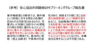 （参考）安心協法的問題検討サブワーキンググループ報告書
著作権侵害との関係では、著作権
という財産に対する現在の危難が
認められる可能性はあるものの、児
童ポルノと同様に当該サイトを閲覧
され得る状態に置かれることによって
直ちに重大かつ深刻な人格権侵害
の蓋然性を生じるとは言い難いこと、
補充性との関係でも、基本的に削
除（差止め請求）や検挙の可能
性があり、削除までの間に生じる損
害も損害賠償によって填補可能で
あること、法益権衡の要件との関係
でも財産権であり被害回復の可能
性のある著作権を一度インターネッ
ト上で流通すれば被害回復が不可
能となる児童の権利等と同様に考
えることはできないことなどから、本構
成を応用することは不可能である。
 