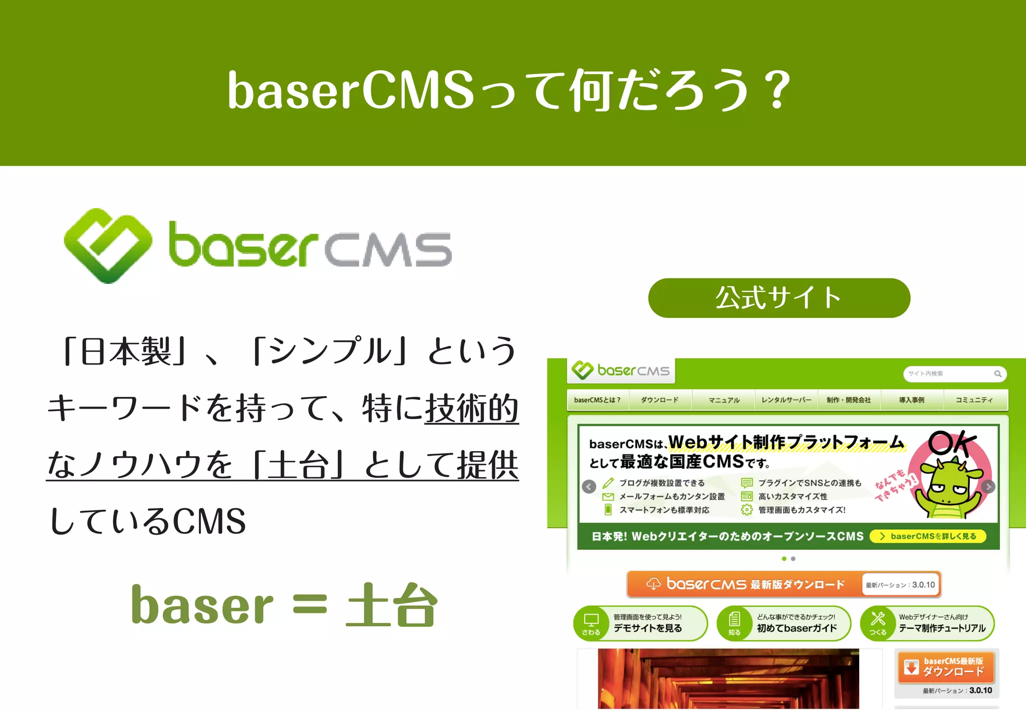 baserCMSって何だろう？
「日本製」、「シンプル」という
キーワードを持って、特に技術的
なノウハウを「土台」として提供
しているCMS
baser = 土台
公式サイト
 