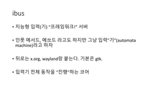 ibus
• 지능형 입력(기) “프레임워크!” 서버
• 인풋 메서드, 메쏘드 라고도 하지만 그냥 입력”기”(automata
machine)라고 하자
• 뒤로는 x.org, wayland랑 붙는다. 기본은 gtk.
• 입력기 전체 동작을 “진행”하는 코어
 
