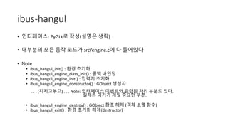 ibus-hangul
• 인터페이스: PyGtk로 작성(설명은 생략)
• 대부분의 모든 동작 코드가 src/engine.c에 다 들어있다
• Note
• ibus_hangul_init() : 환경 초기화
• ibus_h...