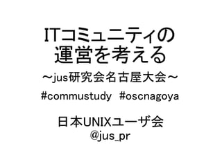 ITコミュニティの
運営を考える
～jus研究会名古屋大会～
#commustudy #oscnagoya
日本UNIXユーザ会
@jus_pr
 