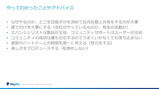 やってわかったことやアドバイス
• なぜやるのか、どこを目指すかを決めて社内合意と共有をするのが大事
• 建て付けを大事にする（会社がやっているものか、有志の活動か）
• エバンジェリストは製品が主役、コミュニティサポートはユーザーが主役
• コミュニティの成功は運も左右するのでうまくいかなくても落ち込まない
• 家族やパートナーとの時間を第一に考える（努力をする）
• 楽しさをプロデュースする（私物化しない）
©2016 PayPal Inc. Confidential and proprietary.
 