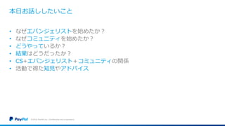 本日お話ししたいこと
• なぜエバンジェリストを始めたか？
• なぜコミュニティを始めたか？
• どうやっているか？
• 結果はどうだったか？
• CS+エバンジェリスト＋コミュニティの関係
• 活動で得た知見やアドバイス
©2016 PayPal Inc. Confidential and proprietary.
 