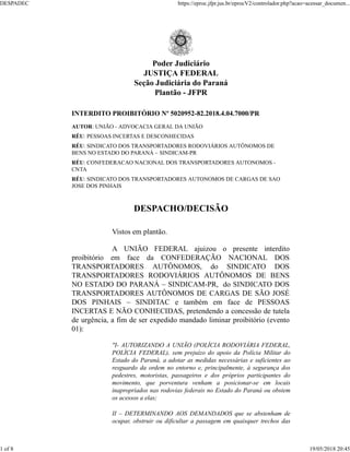 Poder Judiciário
JUSTIÇA FEDERAL
Seção Judiciária do Paraná
Plantão - JFPR
INTERDITO PROIBITÓRIO Nº 5020952-82.2018.4.04.7000/PR
AUTOR: UNIÃO - ADVOCACIA GERAL DA UNIÃO
RÉU: PESSOAS INCERTAS E DESCONHECIDAS
RÉU: SINDICATO DOS TRANSPORTADORES RODOVIÁRIOS AUTÔNOMOS DE
BENS NO ESTADO DO PARANÁ – SINDICAM-PR
RÉU: CONFEDERACAO NACIONAL DOS TRANSPORTADORES AUTONOMOS -
CNTA
RÉU: SINDICATO DOS TRANSPORTADORES AUTONOMOS DE CARGAS DE SAO
JOSE DOS PINHAIS
DESPACHO/DECISÃO
Vistos em plantão.
A UNIÃO FEDERAL ajuizou o presente interdito
proibitório em face da CONFEDERAÇÃO NACIONAL DOS
TRANSPORTADORES AUTÔNOMOS, do SINDICATO DOS
TRANSPORTADORES RODOVIÁRIOS AUTÔNOMOS DE BENS
NO ESTADO DO PARANÁ – SINDICAM-PR, do SINDICATO DOS
TRANSPORTADORES AUTÔNOMOS DE CARGAS DE SÃO JOSÉ
DOS PINHAIS – SINDITAC e também em face de PESSOAS
INCERTAS E NÃO CONHECIDAS, pretendendo a concessão de tutela
de urgência, a fim de ser expedido mandado liminar proibitório (evento
01):
"I- AUTORIZANDO A UNIÃO (POLÍCIA RODOVIÁRIA FEDERAL,
POLÍCIA FEDERAL), sem prejuízo do apoio da Polícia Militar do
Estado do Paraná, a adotar as medidas necessárias e suficientes ao
resguardo da ordem no entorno e, principalmente, à segurança dos
pedestres, motoristas, passageiros e dos próprios participantes do
movimento, que porventura venham a posicionar-se em locais
inapropriados nas rodovias federais no Estado do Paraná ou obstem
os acessos a elas;
II – DETERMINANDO AOS DEMANDADOS que se abstenham de
ocupar, obstruir ou dificultar a passagem em quaisquer trechos das
DESPADEC https://eproc.jfpr.jus.br/eprocV2/controlador.php?acao=acessar_documen...
1 of 8 19/05/2018 20:45
 