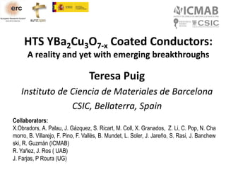 HTS YBa2Cu3O7-x Coated Conductors:
A reality and yet with emerging breakthroughs
Teresa Puig
Instituto de Ciencia de Materiales de Barcelona
CSIC, Bellaterra, Spain
Collaborators:
X.Obradors, A. Palau, J. Gázquez, S. Ricart, M. Coll, X. Granados, Z. Li, C. Pop, N. Cha
morro, B. Villarejo, F. Pino, F. Vallés, B. Mundet, L. Soler, J. Jareño, S. Rasi, J. Banchew
ski, R. Guzmán (ICMAB)
R. Yañez, J. Ros ( UAB)
J. Farjas, P Roura (UG)
 