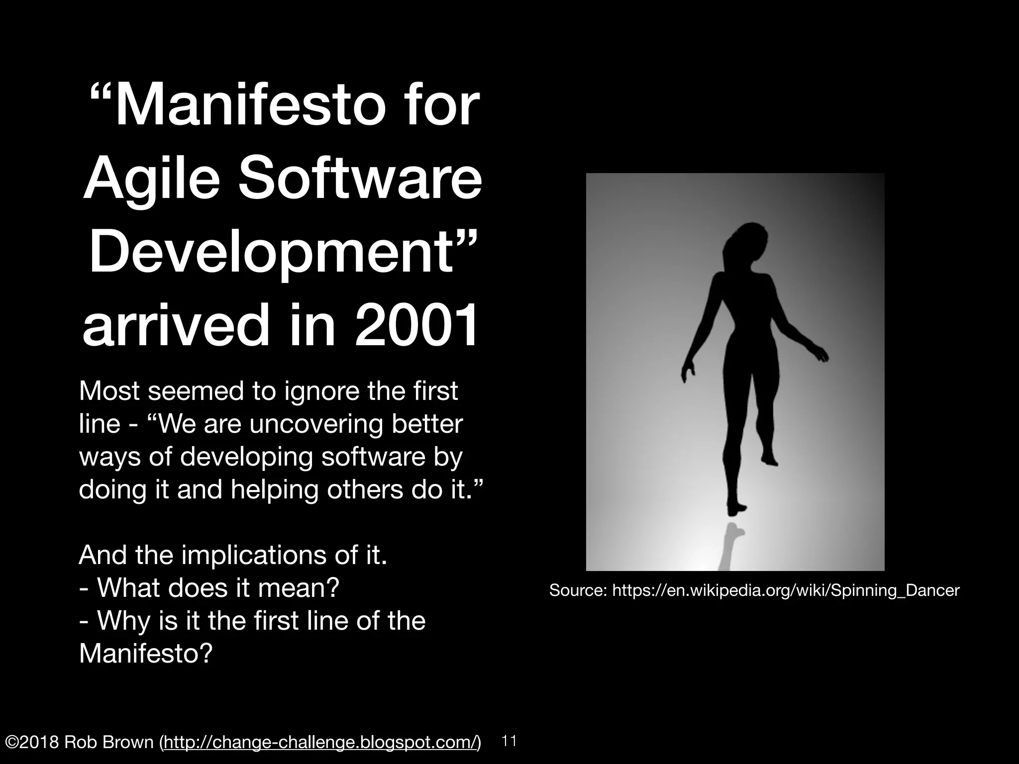 ©2018 Rob Brown (http://change-challenge.blogspot.com/)
“Manifesto for
Agile Software
Development”
arrived in 2001
Most seemed to ignore the ﬁrst
line - “We are uncovering better
ways of developing software by
doing it and helping others do it.”

And the implications of it.

- What does it mean?

- Why is it the ﬁrst line of the
Manifesto?
Source: https://en.wikipedia.org/wiki/Spinning_Dancer
!11
 
