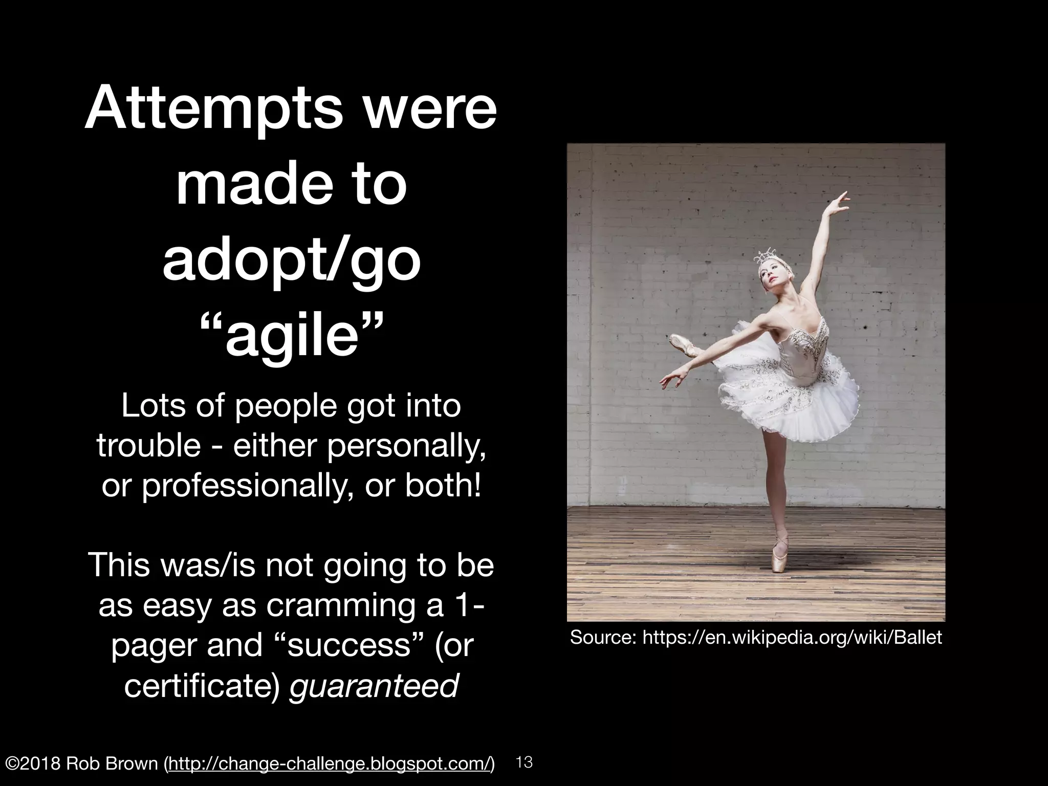 ©2018 Rob Brown (http://change-challenge.blogspot.com/)
Attempts were
made to
adopt/go
“agile”
Lots of people got into
trouble - either personally,
or professionally, or both!

This was/is not going to be
as easy as cramming a 1-
pager and “success” (or
certiﬁcate) guaranteed
Source: https://en.wikipedia.org/wiki/Ballet
!13
 