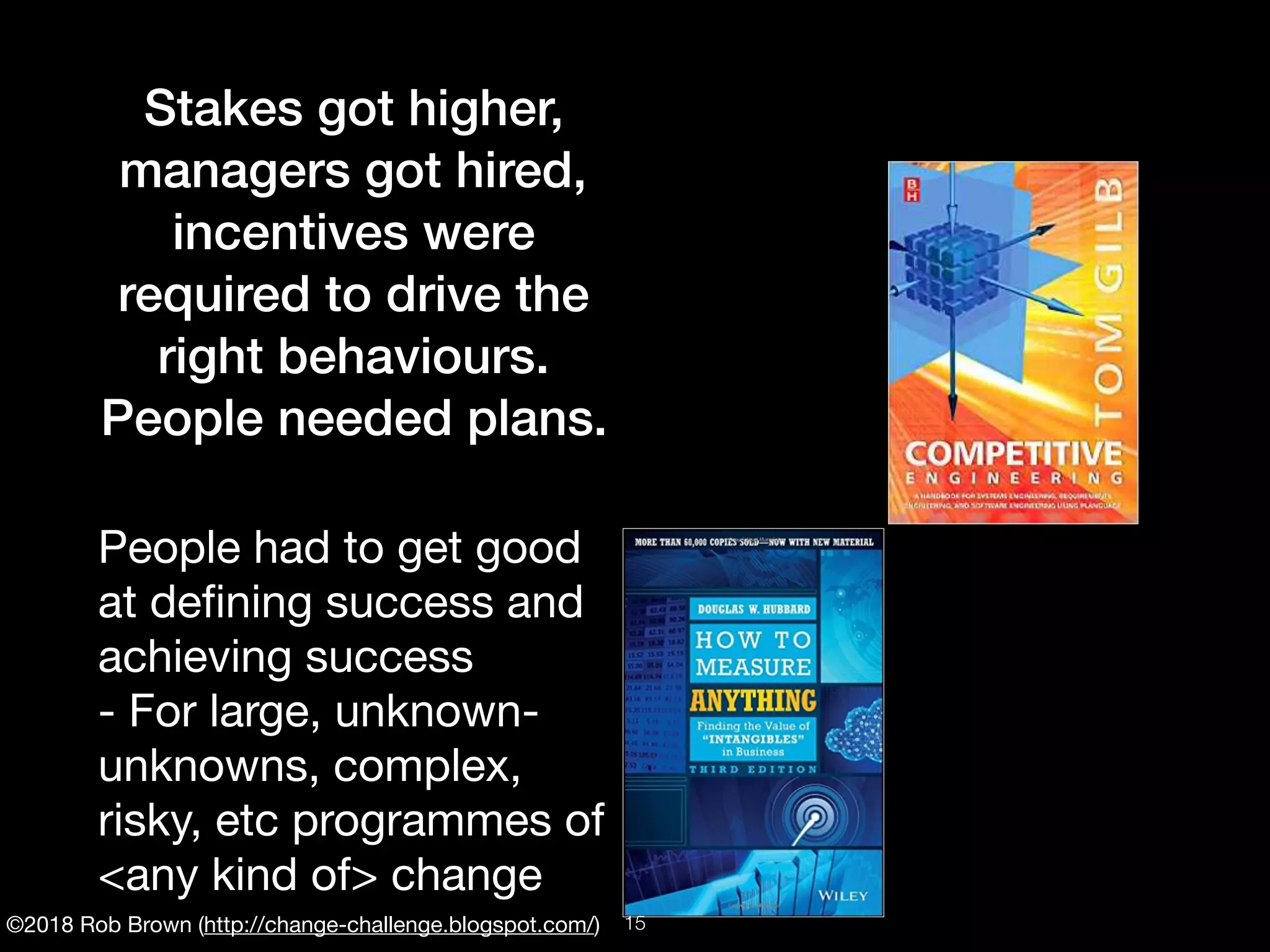 ©2018 Rob Brown (http://change-challenge.blogspot.com/)
Stakes got higher,
managers got hired,
incentives were
required to drive the
right behaviours.
People needed plans.
People had to get good
at deﬁning success and
achieving success

- For large, unknown-
unknowns, complex,
risky, etc programmes of
<any kind of> change
!15
 
