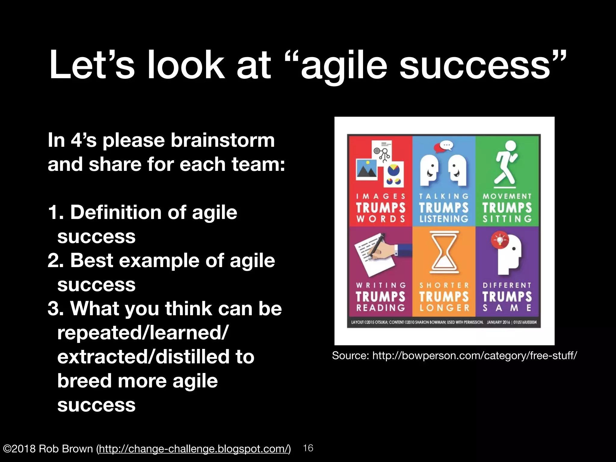 ©2018 Rob Brown (http://change-challenge.blogspot.com/)
Let’s look at “agile success”
In 4’s please brainstorm
and share for each team:
1. Deﬁnition of agile
success
2. Best example of agile
success
3. What you think can be
repeated/learned/
extracted/distilled to
breed more agile
success
Source: http://bowperson.com/category/free-stuﬀ/
!16
 