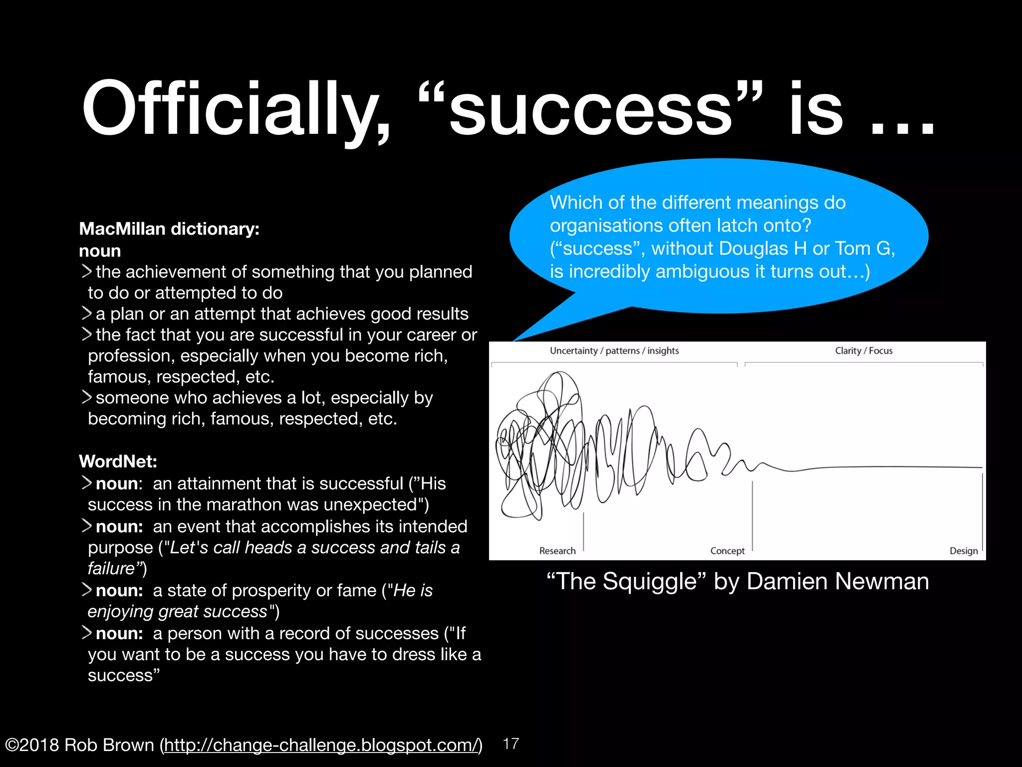 ©2018 Rob Brown (http://change-challenge.blogspot.com/)
Ofﬁcially, “success” is …
MacMillan dictionary:
noun
the achievement of something that you planned
to do or attempted to do

a plan or an attempt that achieves good results

the fact that you are successful in your career or
profession, especially when you become rich,
famous, respected, etc.

someone who achieves a lot, especially by
becoming rich, famous, respected, etc.

WordNet:
noun:  an attainment that is successful (”His
success in the marathon was unexpected")

noun:  an event that accomplishes its intended
purpose ("Let's call heads a success and tails a
failure”)

noun:  a state of prosperity or fame ("He is
enjoying great success")

noun:  a person with a record of successes ("If
you want to be a success you have to dress like a
success”
“The Squiggle” by Damien Newman
Which of the diﬀerent meanings do

organisations often latch onto?

(“success”, without Douglas H or Tom G, 

is incredibly ambiguous it turns out…)
!17
 