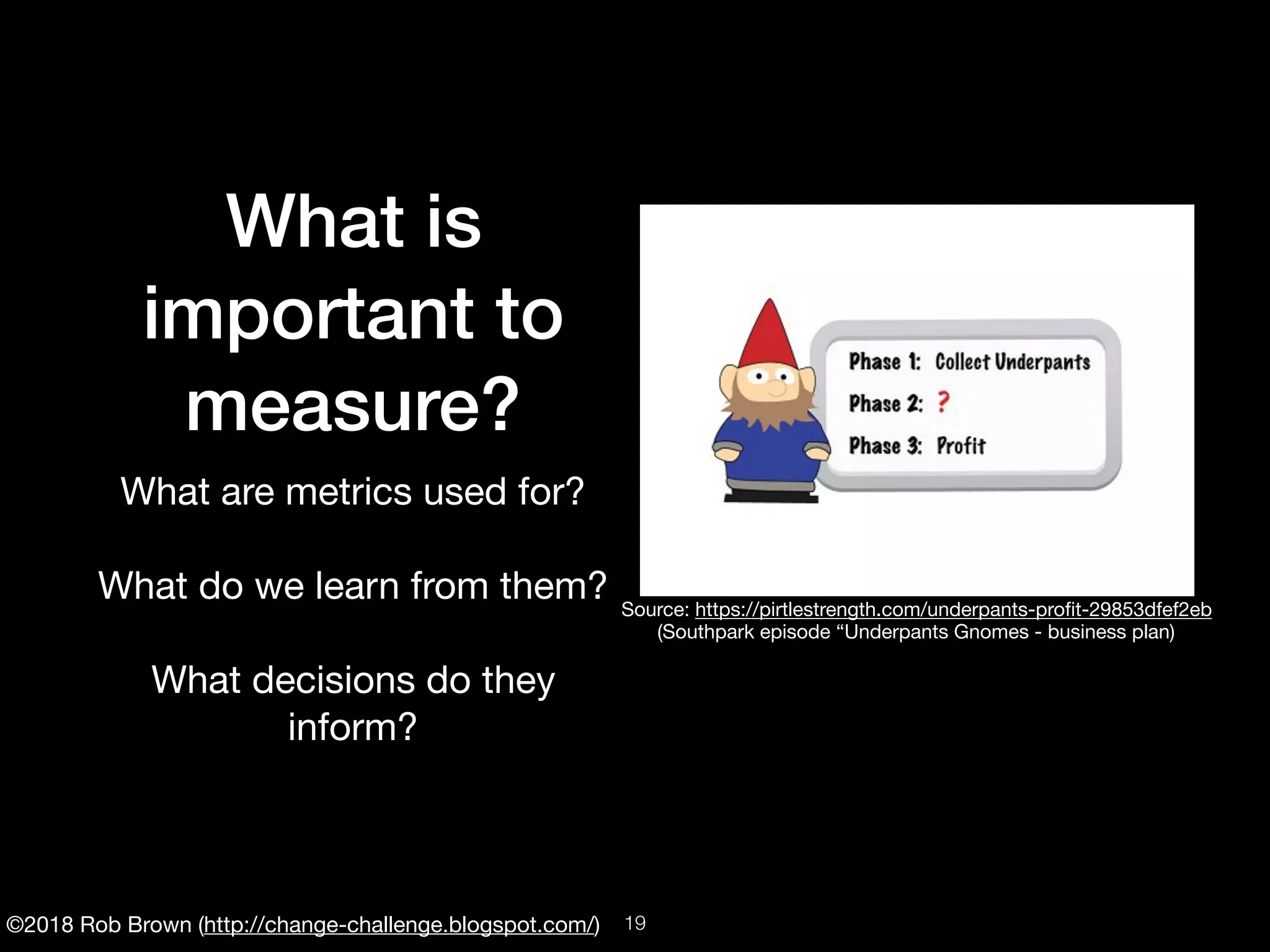 ©2018 Rob Brown (http://change-challenge.blogspot.com/)
What is
important to
measure?
What are metrics used for?

What do we learn from them?

What decisions do they
inform?

Source: https://pirtlestrength.com/underpants-proﬁt-29853dfef2eb

(Southpark episode “Underpants Gnomes - business plan)
!19
 