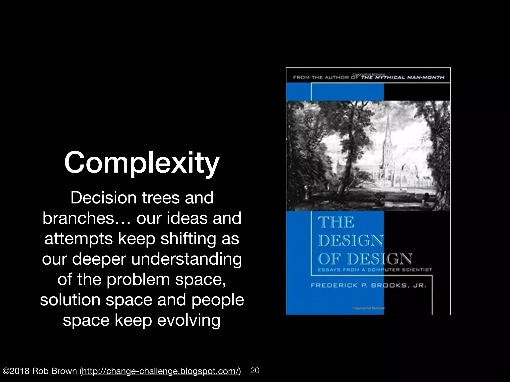 ©2018 Rob Brown (http://change-challenge.blogspot.com/)
Complexity
Decision trees and
branches… our ideas and
attempts keep shifting as
our deeper understanding
of the problem space,
solution space and people
space keep evolving
!20
 