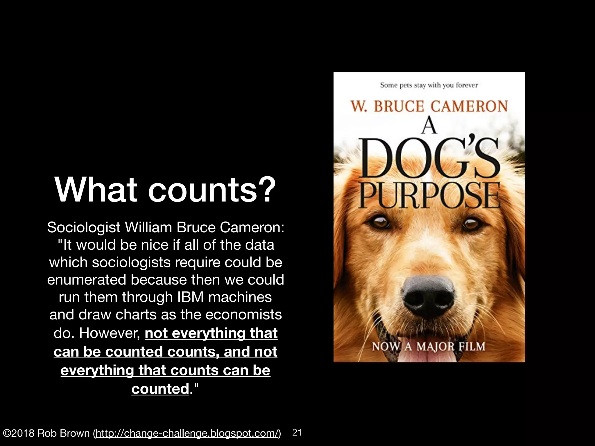 ©2018 Rob Brown (http://change-challenge.blogspot.com/)
What counts?
Sociologist William Bruce Cameron:
"It would be nice if all of the data
which sociologists require could be
enumerated because then we could
run them through IBM machines
and draw charts as the economists
do. However, not everything that
can be counted counts, and not
everything that counts can be
counted."
!21
 