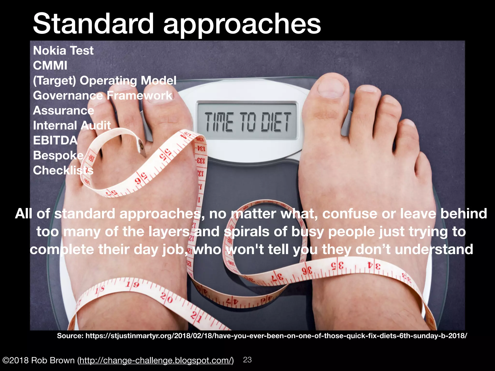 ©2018 Rob Brown (http://change-challenge.blogspot.com/)
Standard approaches
Nokia Test
CMMI
(Target) Operating Model
Governance Framework
Assurance
Internal Audit
EBITDA
Bespoke
Checklists
All of standard approaches, no matter what, confuse or leave behind
too many of the layers and spirals of busy people just trying to
complete their day job, who won't tell you they don’t understand
Source: https://stjustinmartyr.org/2018/02/18/have-you-ever-been-on-one-of-those-quick-ﬁx-diets-6th-sunday-b-2018/
!23
 