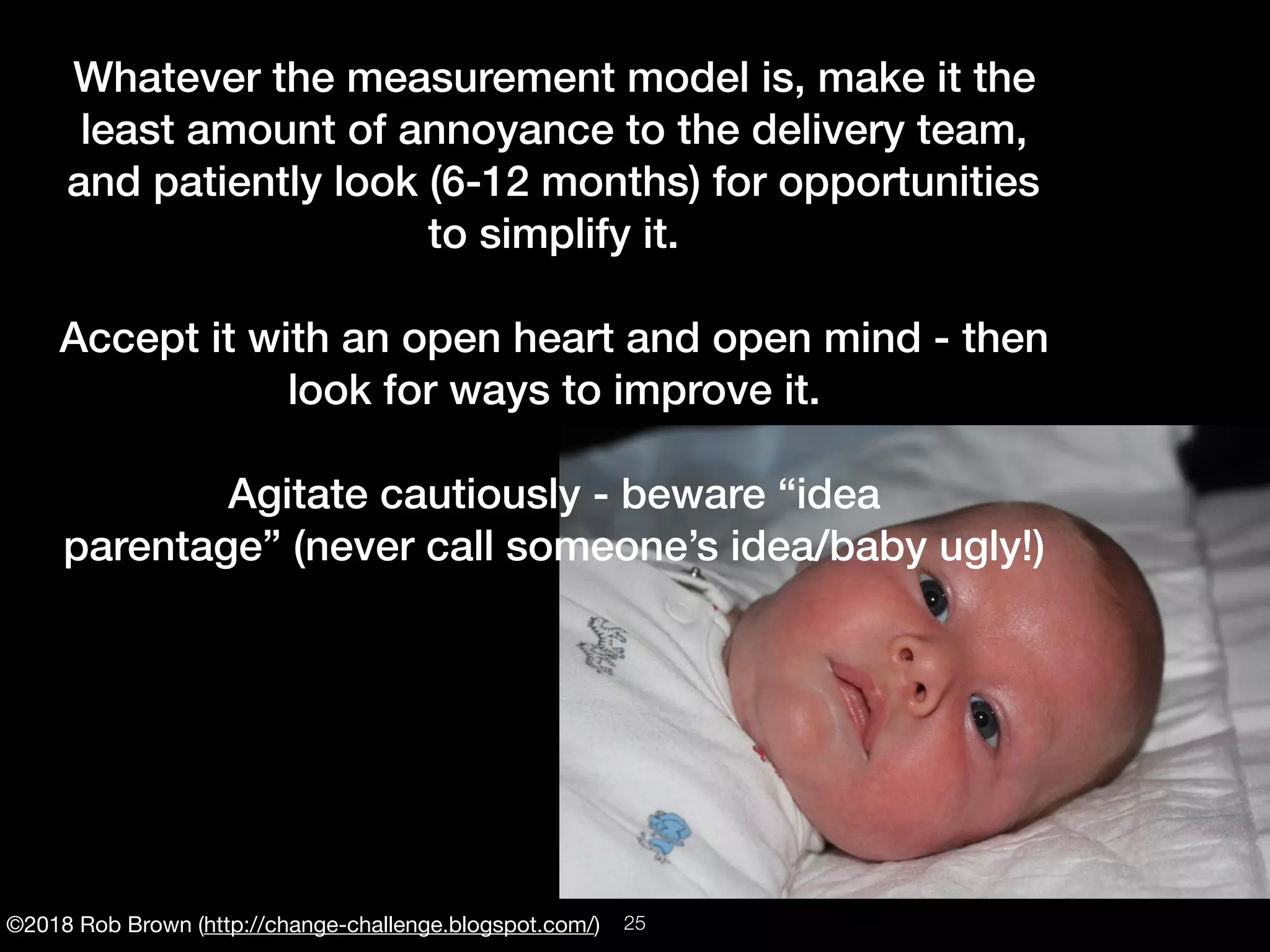 ©2018 Rob Brown (http://change-challenge.blogspot.com/)
Whatever the measurement model is, make it the
least amount of annoyance to the delivery team,
and patiently look (6-12 months) for opportunities
to simplify it.
Accept it with an open heart and open mind - then
look for ways to improve it.
Agitate cautiously - beware “idea
parentage” (never call someone’s idea/baby ugly!)
!25
 