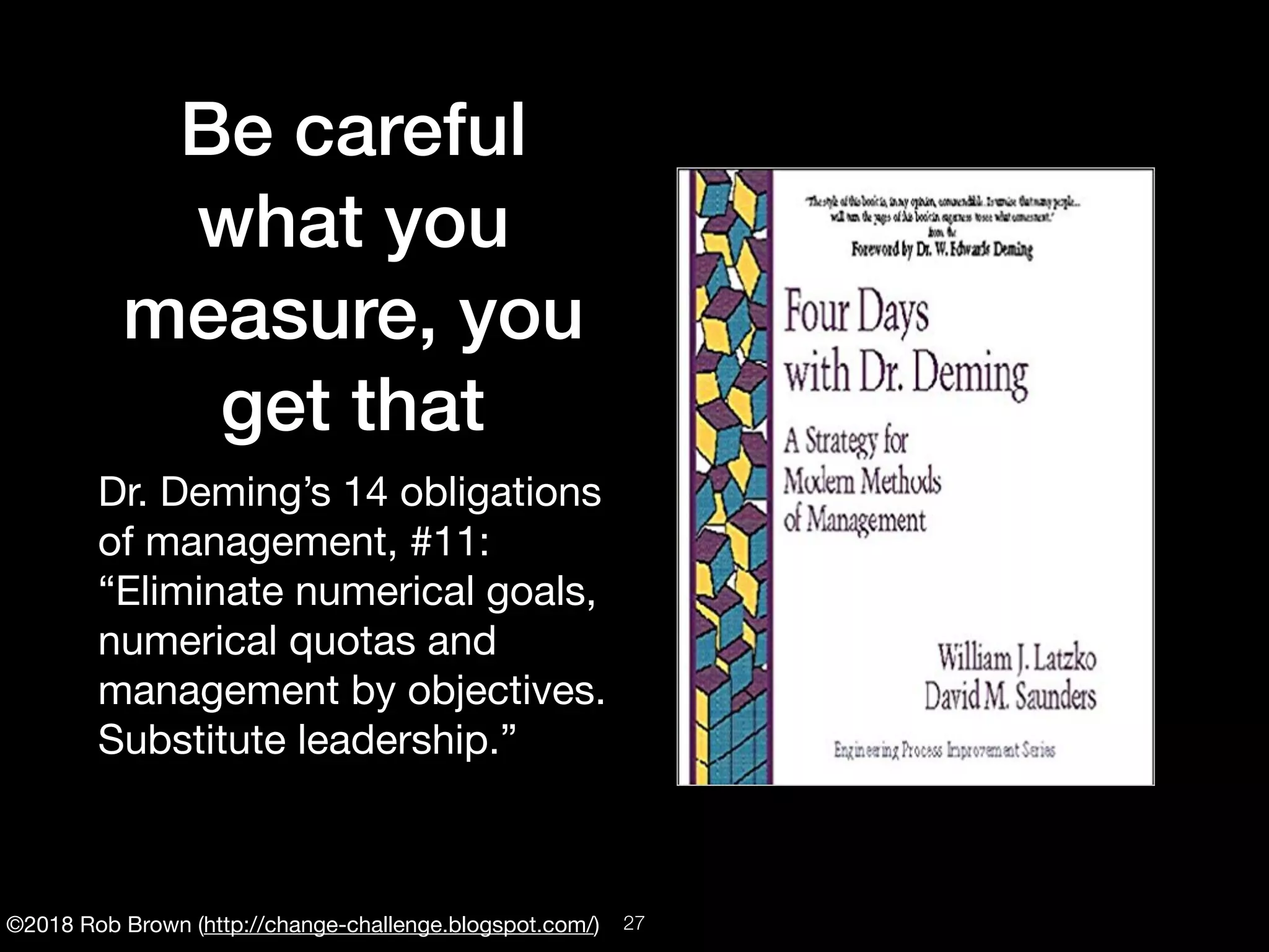 ©2018 Rob Brown (http://change-challenge.blogspot.com/)
Be careful
what you
measure, you
get that
Dr. Deming’s 14 obligations
of management, #11:

“Eliminate numerical goals,
numerical quotas and
management by objectives.
Substitute leadership.”

!27
 