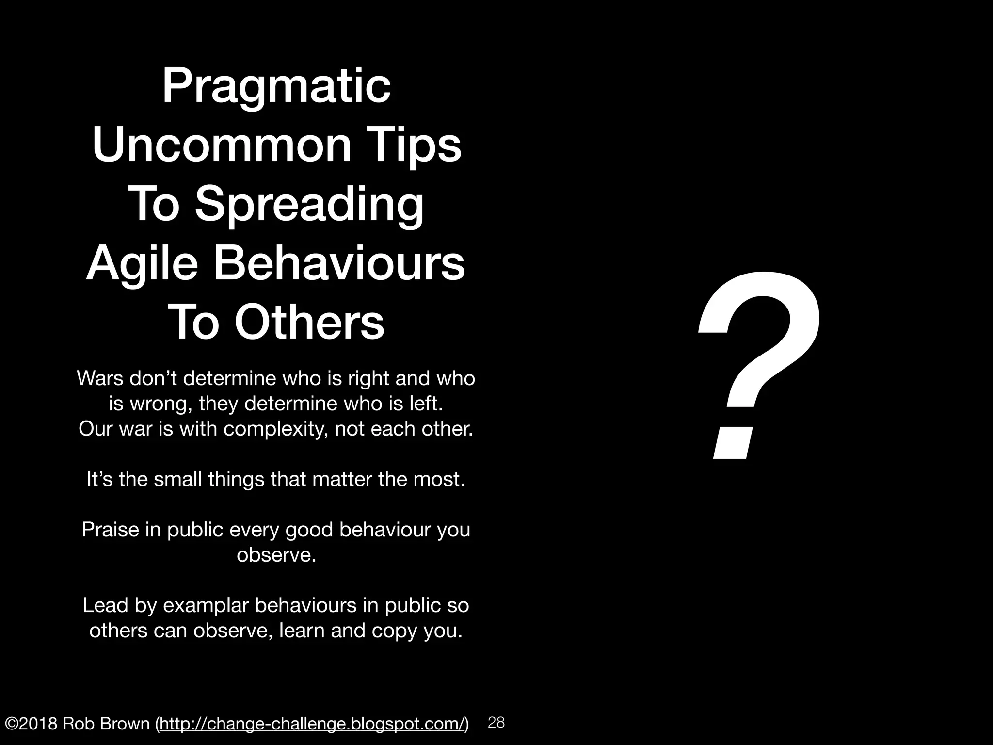 ©2018 Rob Brown (http://change-challenge.blogspot.com/)
Pragmatic
Uncommon Tips
To Spreading
Agile Behaviours
To Others
Wars don’t determine who is right and who
is wrong, they determine who is left. 

Our war is with complexity, not each other.

It’s the small things that matter the most.

Praise in public every good behaviour you
observe.

Lead by examplar behaviours in public so
others can observe, learn and copy you.
?
!28
 