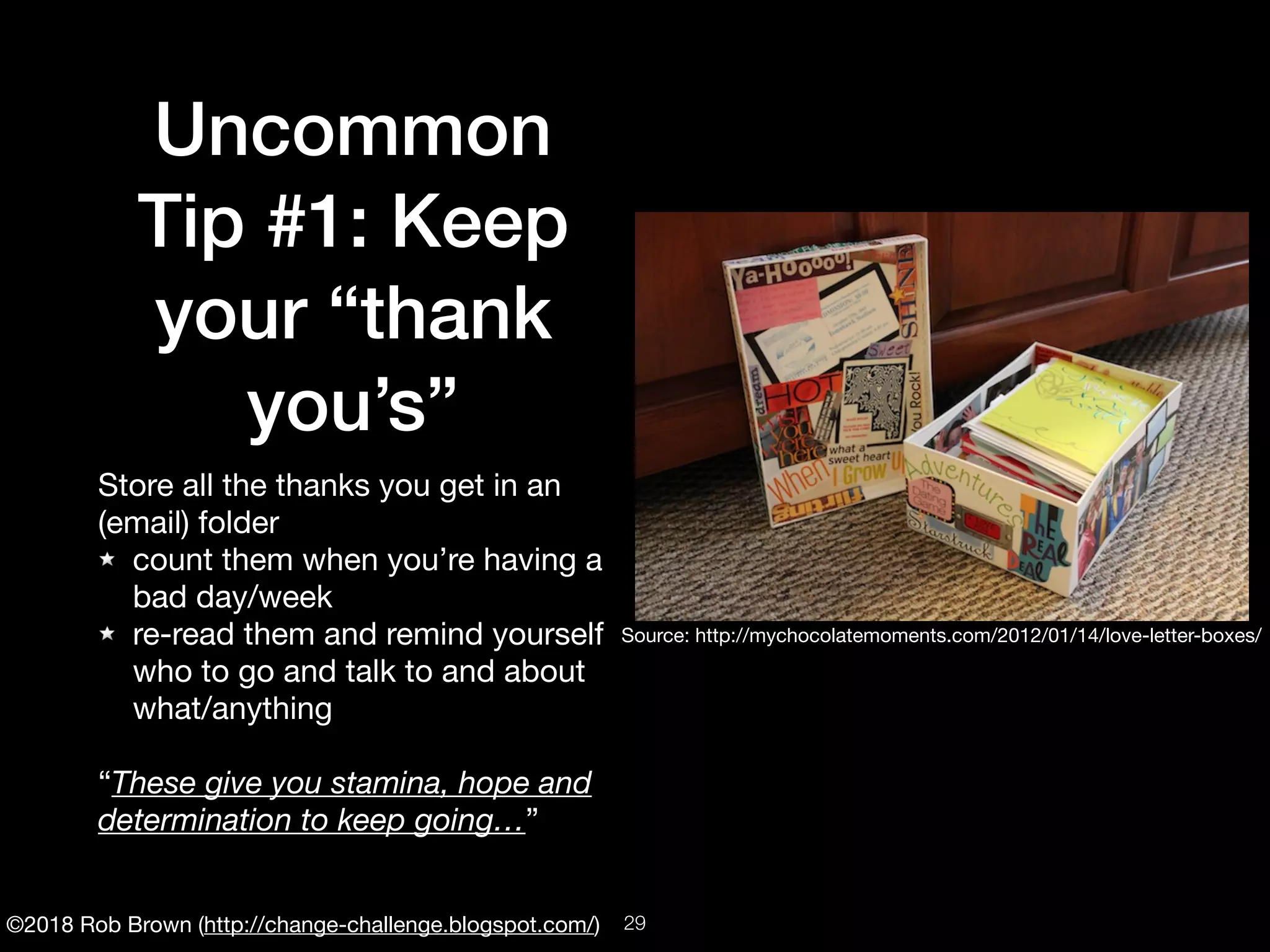 ©2018 Rob Brown (http://change-challenge.blogspot.com/)
Uncommon
Tip #1: Keep
your “thank
you’s”
Store all the thanks you get in an
(email) folder

count them when you’re having a
bad day/week

re-read them and remind yourself
who to go and talk to and about
what/anything

“These give you stamina, hope and
determination to keep going…”
Source: http://mychocolatemoments.com/2012/01/14/love-letter-boxes/
!29
 